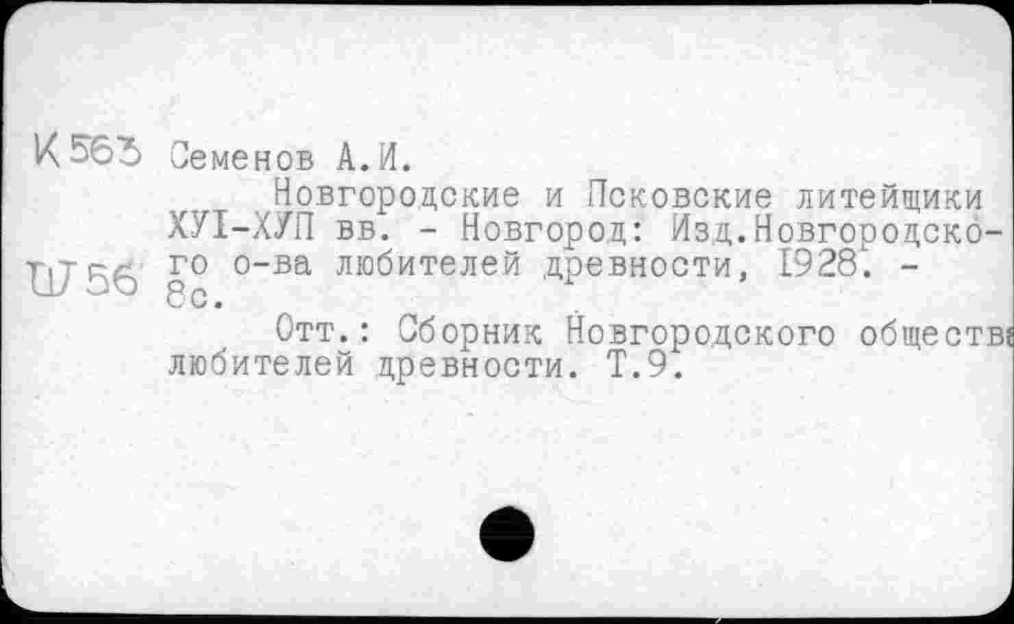 ﻿К 565
Ш5б
Семенов А.И.
Новгородские и Псковские литейщики ХУТ-ХУП вв. - Новгород: Изд.Новгородского о-ва любителей древности, 1928. -8с.
Отт.: Сборник Новгородского обществ? любителей древности. Т.9.